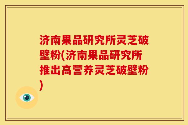 济南果品研究所灵芝破壁粉(济南果品研究所推出高营养灵芝破壁粉) 济南果品研究所灵芝破壁粉(济南果品研究所推出高营养灵芝破壁粉)