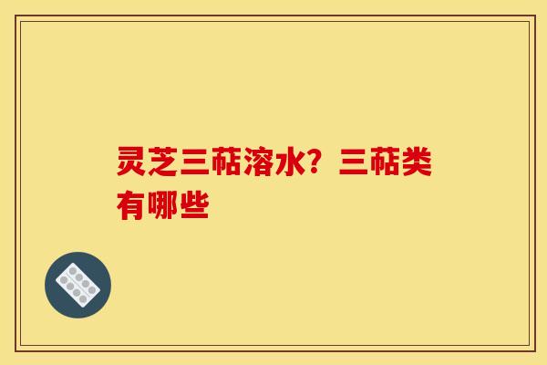 灵芝三萜溶水?三萜类有哪些 灵芝三萜溶水?三萜类有哪些