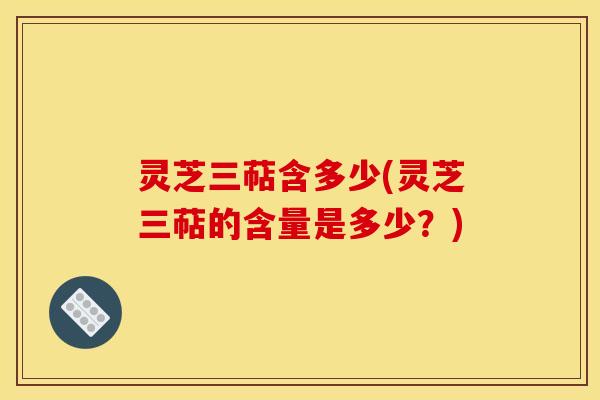 灵芝三萜含多少(灵芝三萜的含量是多少？)