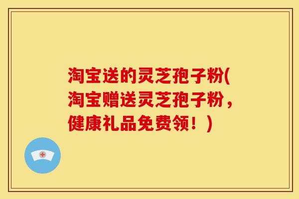淘宝送的灵芝孢子粉(淘宝赠送灵芝孢子粉,健康礼品免费领!) 淘宝送的灵芝孢子粉(淘宝赠送灵芝孢子粉,健康礼品免费领!)