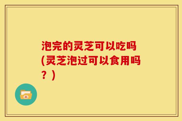 泡完的灵芝可以吃吗 (灵芝泡过可以食用吗?) 泡完的灵芝可以吃吗 (灵芝泡过可以食用吗?)