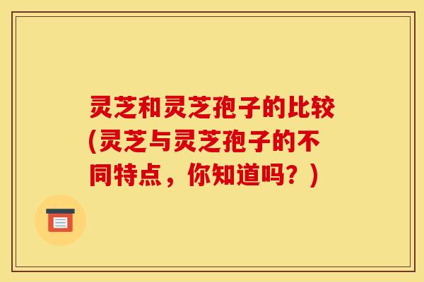 灵芝和灵芝孢子的比较(灵芝与灵芝孢子的不同特点,你知道吗?) 灵芝和灵芝孢子的比较(灵芝与灵芝孢子的不同特点,你知道吗?)