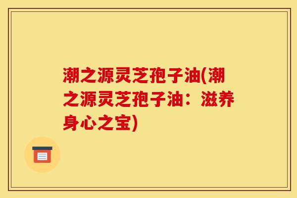 潮之源灵芝孢子油(潮之源灵芝孢子油:滋养身心之宝) 潮之源灵芝孢子油(潮之源灵芝孢子油:滋养身心之宝)