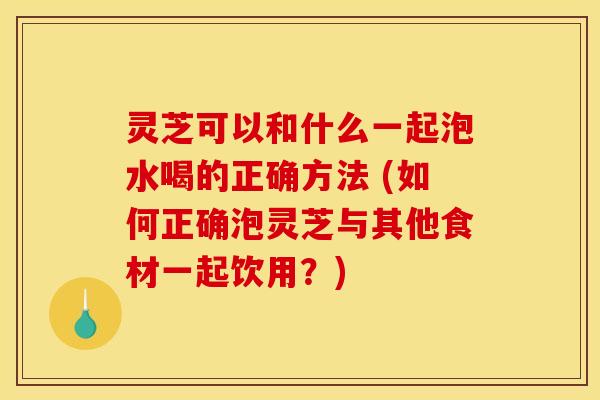 灵芝可以和什么一起泡水喝的正确方法 (如何正确泡灵芝与其他食材一起饮用?) 灵芝可以和什么一起泡水喝的正确方法 (如何正确泡灵芝与其他食材一起饮用?)