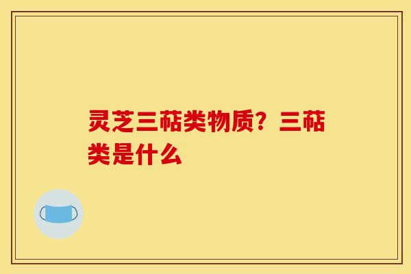 灵芝三萜类物质?三萜类是什么 灵芝三萜类物质?三萜类是什么