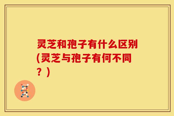 灵芝和孢子有什么区别(灵芝与孢子有何不同?) 灵芝和孢子有什么区别(灵芝与孢子有何不同?)