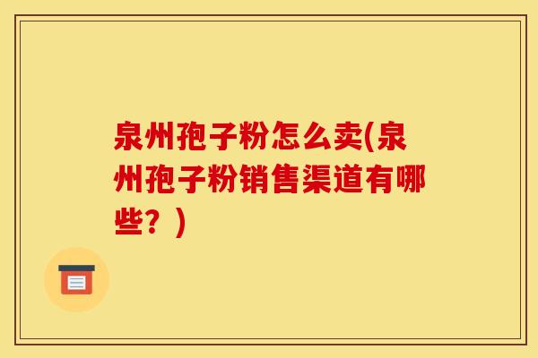 泉州孢子粉怎么卖(泉州孢子粉销售渠道有哪些？)