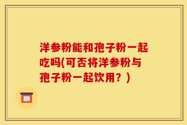 洋参粉能和孢子粉一起吃吗(可否将洋参粉与孢子粉一起饮用?) 洋参粉能和孢子粉一起吃吗(可否将洋参粉与孢子粉一起饮用?)