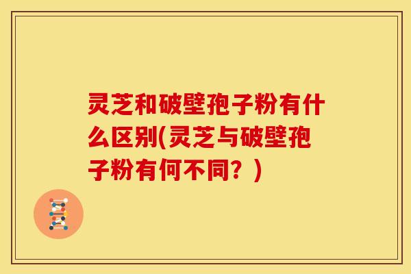 灵芝和破壁孢子粉有什么区别(灵芝与破壁孢子粉有何不同?) 灵芝和破壁孢子粉有什么区别(灵芝与破壁孢子粉有何不同?)