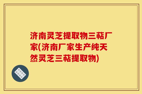 济南灵芝提取物三萜厂家(济南厂家生产纯天然灵芝三萜提取物)