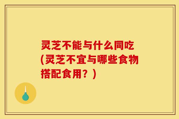 灵芝不能与什么同吃 (灵芝不宜与哪些食物搭配食用?) 灵芝不能与什么同吃 (灵芝不宜与哪些食物搭配食用?)