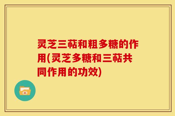灵芝三萜和粗多糖的作用(灵芝多糖和三萜共同作用的功效) 灵芝三萜和粗多糖的作用(灵芝多糖和三萜共同作用的功效)