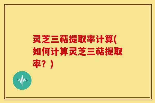 灵芝三萜提取率计算(如何计算灵芝三萜提取率?) 灵芝三萜提取率计算(如何计算灵芝三萜提取率?)
