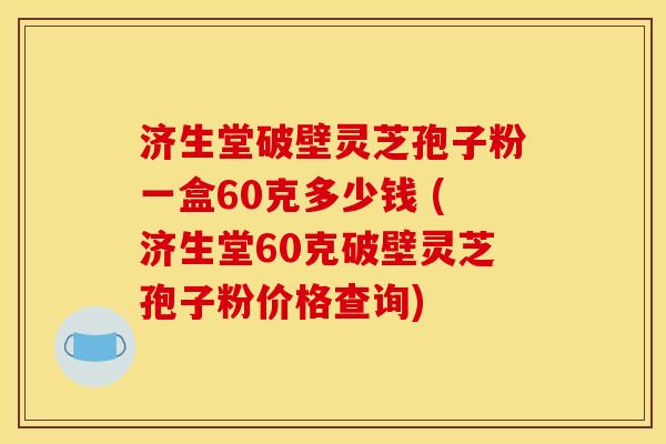 济生堂破壁灵芝孢子粉一盒60克多少钱 (济生堂60克破壁灵芝孢子粉价格查询) 济生堂破壁灵芝孢子粉一盒60克多少钱 (济生堂60克破壁灵芝孢子粉价格查询)