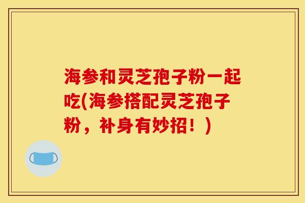 海参和灵芝孢子粉一起吃(海参搭配灵芝孢子粉,补身有妙招!) 海参和灵芝孢子粉一起吃(海参搭配灵芝孢子粉,补身有妙招!)