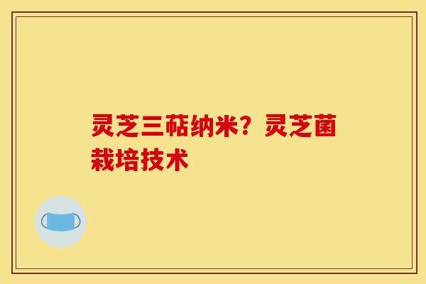 灵芝三萜纳米?灵芝菌栽培技术 灵芝三萜纳米?灵芝菌栽培技术