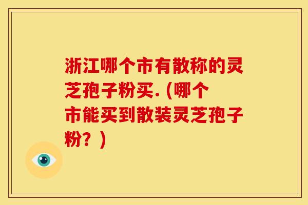 浙江哪个市有散称的灵芝孢子粉买. (哪个市能买到散装灵芝孢子粉?) 浙江哪个市有散称的灵芝孢子粉买. (哪个市能买到散装灵芝孢子粉?)