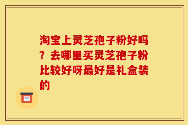 淘宝上灵芝孢子粉好吗?去哪里买灵芝孢子粉比较好呀好是礼盒装的 淘宝上灵芝孢子粉好吗?去哪里买灵芝孢子粉比较好呀好是礼盒装的