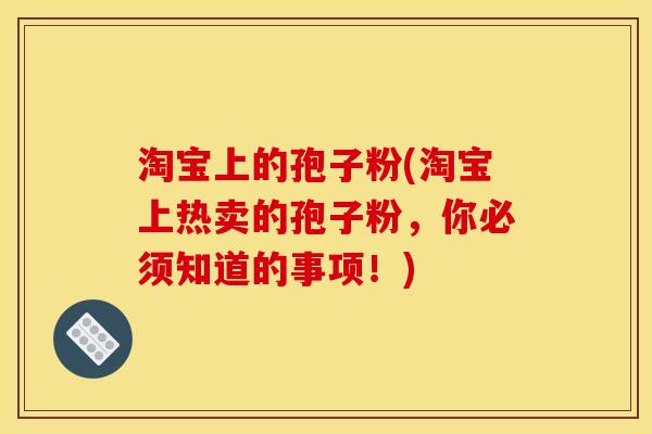 淘宝上的孢子粉(淘宝上热卖的孢子粉,你必须知道的事项!) 淘宝上的孢子粉(淘宝上热卖的孢子粉,你必须知道的事项!)
