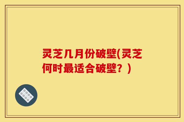 灵芝几月份破壁(灵芝何时适合破壁？)