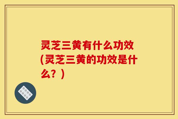 灵芝三黄有什么功效 (灵芝三黄的功效是什么?) 灵芝三黄有什么功效 (灵芝三黄的功效是什么?)