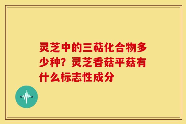 灵芝中的三萜化合物多少种?灵芝香菇平菇有什么标志性成分 灵芝中的三萜化合物多少种?灵芝香菇平菇有什么标志性成分