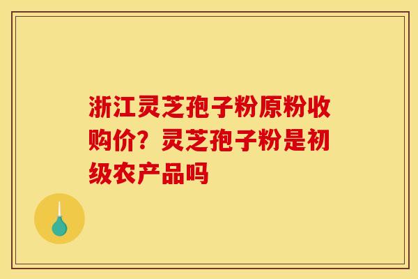 浙江灵芝孢子粉原粉收购价?灵芝孢子粉是初级农产品吗 浙江灵芝孢子粉原粉收购价?灵芝孢子粉是初级农产品吗