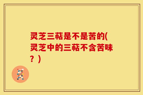 灵芝三萜是不是苦的(灵芝中的三萜不含苦味?) 灵芝三萜是不是苦的(灵芝中的三萜不含苦味?)