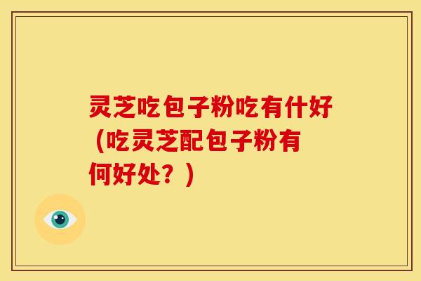 灵芝吃包子粉吃有什好 (吃灵芝配包子粉有何好处?) 灵芝吃包子粉吃有什好 (吃灵芝配包子粉有何好处?)