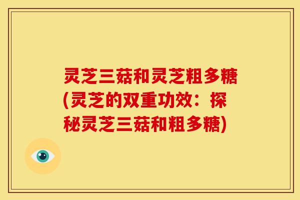 灵芝三菇和灵芝粗多糖(灵芝的双重功效:探秘灵芝三菇和粗多糖) 灵芝三菇和灵芝粗多糖(灵芝的双重功效:探秘灵芝三菇和粗多糖)