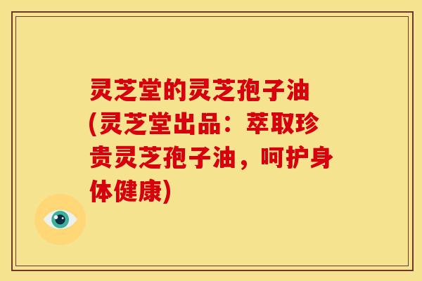 灵芝堂的灵芝孢子油 (灵芝堂出品:萃取珍贵灵芝孢子油,呵护身体健康) 灵芝堂的灵芝孢子油 (灵芝堂出品:萃取珍贵灵芝孢子油,呵护身体健康)