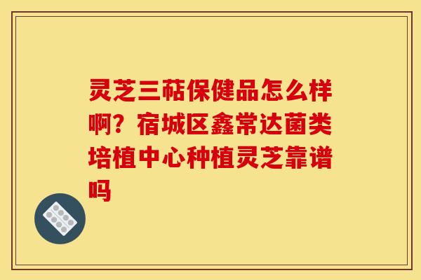 灵芝三萜保健品怎么样啊?宿城区鑫常达菌类培植中心种植灵芝靠谱吗 灵芝三萜保健品怎么样啊?宿城区鑫常达菌类培植中心种植灵芝靠谱吗