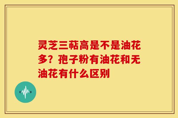 灵芝三萜高是不是油花多?孢子粉有油花和无油花有什么区别 灵芝三萜高是不是油花多?孢子粉有油花和无油花有什么区别