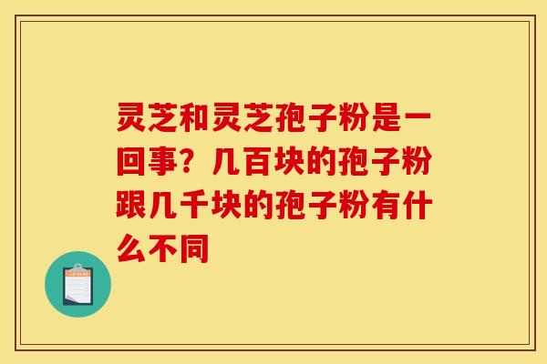 灵芝和灵芝孢子粉是一回事?几百块的孢子粉跟几千块的孢子粉有什么不同 灵芝和灵芝孢子粉是一回事?几百块的孢子粉跟几千块的孢子粉有什么不同