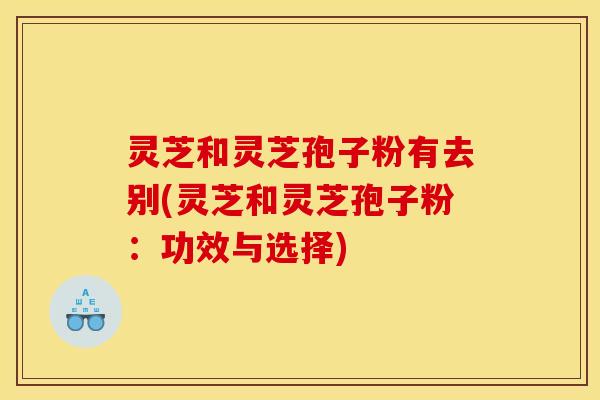 灵芝和灵芝孢子粉有去别(灵芝和灵芝孢子粉：功效与选择)