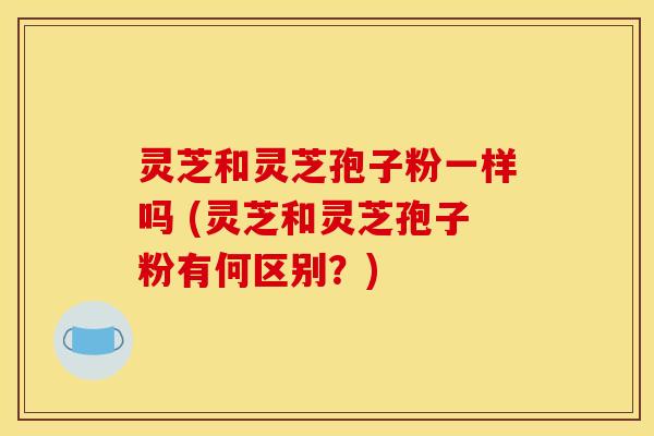 灵芝和灵芝孢子粉一样吗 (灵芝和灵芝孢子粉有何区别？)