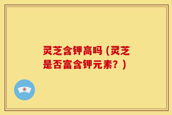 灵芝含钾高吗 (灵芝是否富含钾元素?) 灵芝含钾高吗 (灵芝是否富含钾元素?)