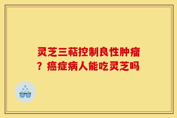 灵芝三萜控制良性?症人能吃灵芝吗 灵芝三萜控制良性?症人能吃灵芝吗