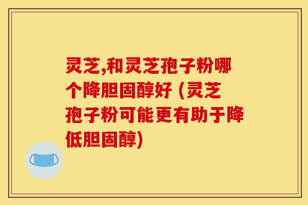 灵芝,和灵芝孢子粉哪个降好 (灵芝孢子粉可能更有助于降低) 灵芝,和灵芝孢子粉哪个降好 (灵芝孢子粉可能更有助于降低)