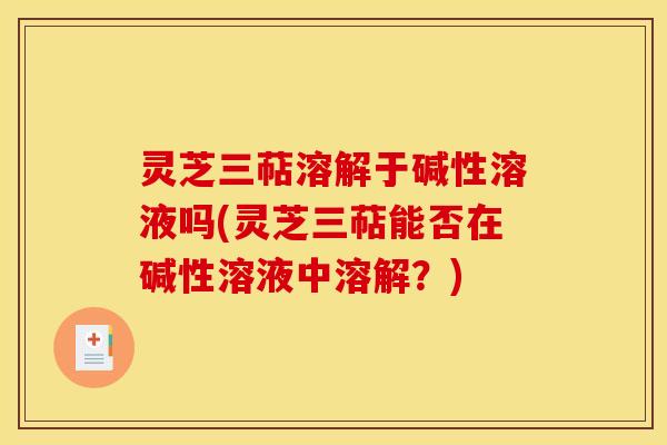 灵芝三萜溶解于碱性溶液吗(灵芝三萜能否在碱性溶液中溶解？)
