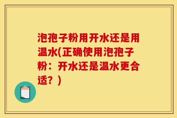 泡孢子粉用开水还是用温水(正确使用泡孢子粉:开水还是温水更合适?) 泡孢子粉用开水还是用温水(正确使用泡孢子粉:开水还是温水更合适?)