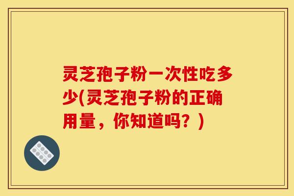 灵芝孢子粉一次性吃多少(灵芝孢子粉的正确用量,你知道吗?) 灵芝孢子粉一次性吃多少(灵芝孢子粉的正确用量,你知道吗?)