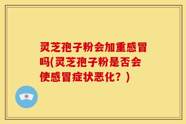 灵芝孢子粉会加重吗(灵芝孢子粉是否会使症状恶化?) 灵芝孢子粉会加重吗(灵芝孢子粉是否会使症状恶化?)