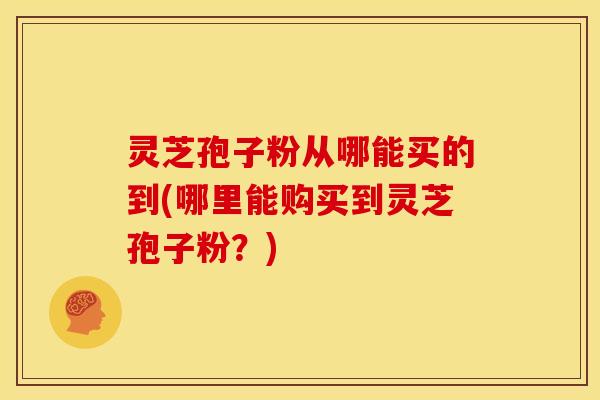 灵芝孢子粉从哪能买的到(哪里能购买到灵芝孢子粉?) 灵芝孢子粉从哪能买的到(哪里能购买到灵芝孢子粉?)