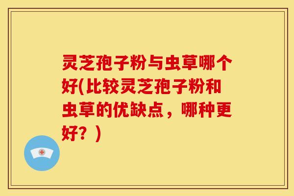 灵芝孢子粉与虫草哪个好(比较灵芝孢子粉和虫草的优缺点，哪种更好？)