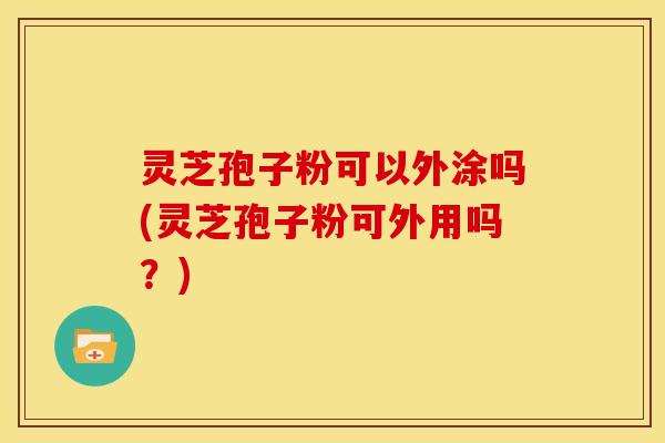 灵芝孢子粉可以外涂吗(灵芝孢子粉可外用吗?) 灵芝孢子粉可以外涂吗(灵芝孢子粉可外用吗?)