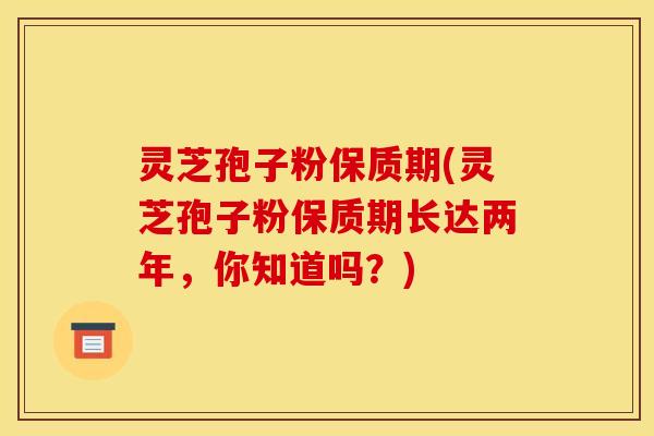 灵芝孢子粉保质期(灵芝孢子粉保质期长达两年，你知道吗？)