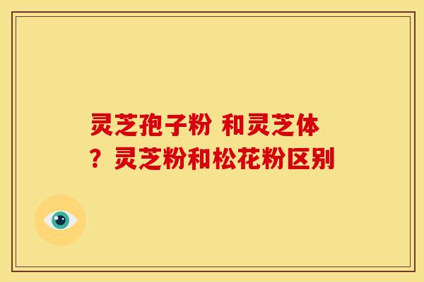 灵芝孢子粉 和灵芝体?灵芝粉和松花粉区别 灵芝孢子粉 和灵芝体?灵芝粉和松花粉区别
