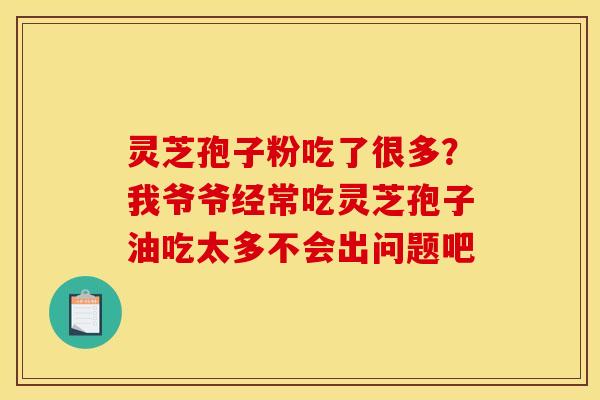 灵芝孢子粉吃了很多?我爷爷经常吃灵芝孢子油吃太多不会出问题吧 灵芝孢子粉吃了很多?我爷爷经常吃灵芝孢子油吃太多不会出问题吧