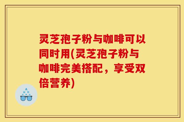 灵芝孢子粉与咖啡可以同时用(灵芝孢子粉与咖啡完美搭配，享受双倍营养)